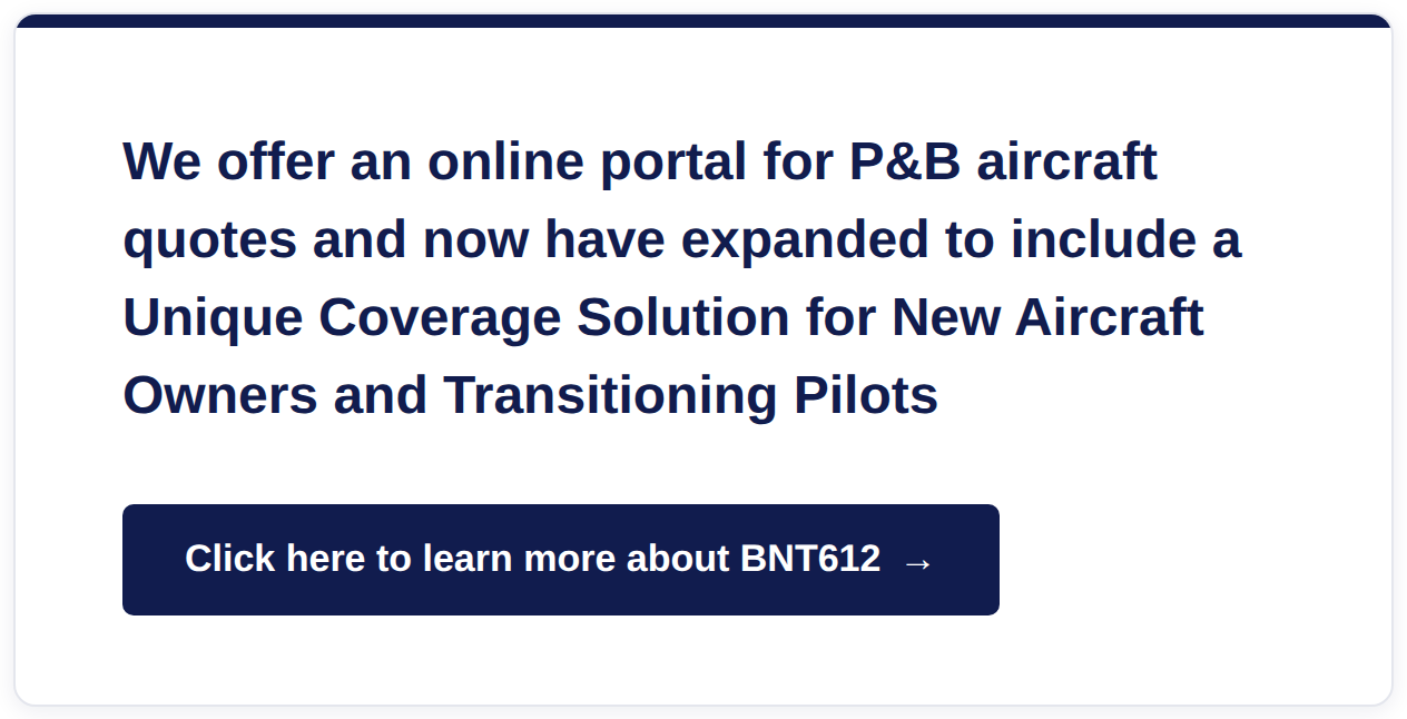 We offer an online portal for P&B aircraft quotes and now have expanded to include a Unique Coverage Solution for New Aircraft Owners and Transitioning Pilots - click here to learn more about BNT612